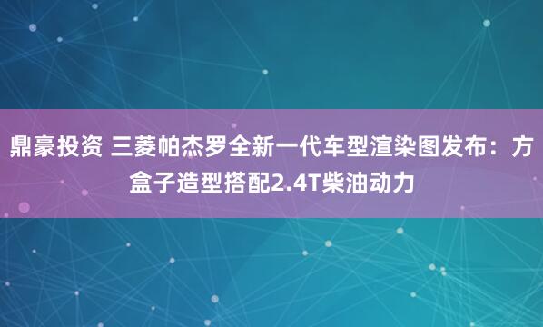 鼎豪投资 三菱帕杰罗全新一代车型渲染图发布：方盒子造型搭配2.4T柴油动力