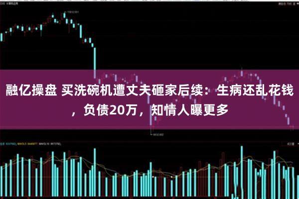 融亿操盘 买洗碗机遭丈夫砸家后续：生病还乱花钱，负债20万，知情人曝更多