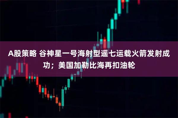 A股策略 谷神星一号海射型遥七运载火箭发射成功；美国加勒比海再扣油轮