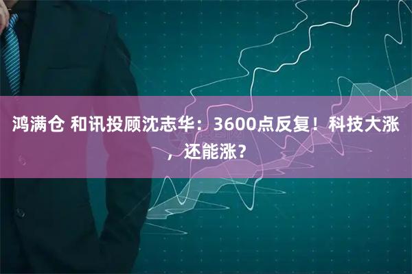 鸿满仓 和讯投顾沈志华：3600点反复！科技大涨，还能涨？