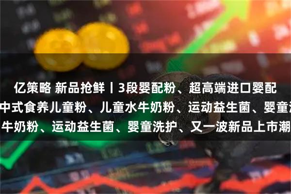 亿策略 新品抢鲜丨3段婴配粉、超高端进口婴配粉、A2奶源婴配粉 、中式食养儿童粉、儿童水牛奶粉、运动益生菌、婴童洗护、又一波新品上市潮